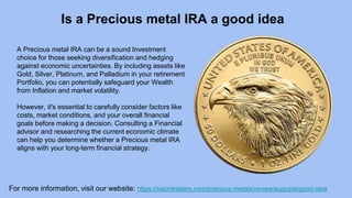 For more information, visit our website: https://satoritraders.com/precious-metals/review/augusta/good-idea
Is a Precious metal IRA a good idea
A Precious metal IRA can be a sound Investment
choice for those seeking diversification and hedging
against economic uncertainties. By including assets like
Gold, Silver, Platinum, and Palladium in your retirement
Portfolio, you can potentially safeguard your Wealth
from Inflation and market volatility.
However, it's essential to carefully consider factors like
costs, market conditions, and your overall financial
goals before making a decision. Consulting a Financial
advisor and researching the current economic climate
can help you determine whether a Precious metal IRA
aligns with your long-term financial strategy.
 