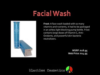 Frost: A face wash loaded with so many
vitamins and nutrients, it had to be packaged
in an airless light blocking pump bottle. Frost
contains large doses of Vitamin C, Anti-
Oxidants, and powerful skin bacteria
neutralizers.



                          MSRP: $18.95
                        Web Price: $14.95
 