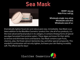 MSRP: $23.95
                                                                    Web Price: $18.95

                                                         Wholesale single: $15.16 ea
                                                               Wholesale case of 6:
                                                              Wholesale case of 12:


Dramatically tighten facial skin and reduce pore size, immediately. Sea-Mask is our
latest addition to the BlackBox Cosmetics' product line. Like all of our products, it is
the most advanced facial product in its category. It contains three(3) forms of special
sea algae harvested from pristine waters. These algae are known for their ability
to remove and eliminate toxins and bacteria. Sea-Mask contains super fruits,
vitamins, aloe, the finest calcium-bentonite clay, and other special compounds. This
wonderful combination will not only tighten, but leave your skin feeling incredibly
soft. The effects last for days!
 