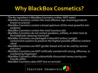 - The #1 ingredient in BlackBox Cosmetics is Aloe, NOT water!
- BlackBox Cosmetics contain the most effective age-reversing products
    known to science!
- BlackBox Cosmetics contain a broad spectrum of the most powerful anti-
    oxidants!
- BlackBox Cosmetics contain the most luxurious oils!
- BlackBox Cosmetics do not contain parabens, sulfates, or other toxic &
    formaldehyde releasing chemicals!
- BlackBox Cosmetics are packaged in beautiful airless / airtight
    containment systems to preserve the highest possible effective nutrient
    value!
- BlackBox Cosmetics are NOT gender biased and can be used by women
    and men!
- BlackBox Cosmetics are NOT artificially scented with strong, offensive, or
    overbearing fragrances!
- BlackBox Cosmetics offers substantially discounted money saving eco-
    friendly refills!
- BlackBox Cosmetics does NOT test on animals!
 