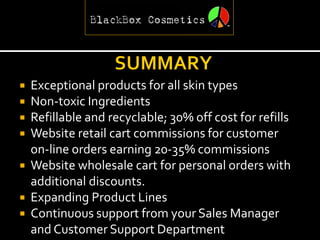  Exceptional products for all skin types
 Non-toxic Ingredients
 Refillable and recyclable; 30% off cost for refills
 Website retail cart commissions for customer
  on-line orders earning 20-35% commissions
 Website wholesale cart for personal orders with
  additional discounts.
 Expanding Product Lines
 Continuous support from your Sales Manager
  and Customer Support Department
 
