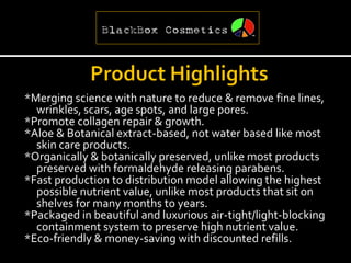 *Merging science with nature to reduce & remove fine lines,
  wrinkles, scars, age spots, and large pores.
*Promote collagen repair & growth.
*Aloe & Botanical extract-based, not water based like most
  skin care products.
*Organically & botanically preserved, unlike most products
  preserved with formaldehyde releasing parabens.
*Fast production to distribution model allowing the highest
  possible nutrient value, unlike most products that sit on
  shelves for many months to years.
*Packaged in beautiful and luxurious air-tight/light-blocking
  containment system to preserve high nutrient value.
*Eco-friendly & money-saving with discounted refills.
 