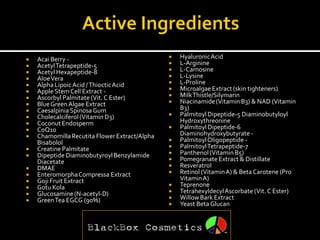    Acai Berry -                                  Hyaluronic Acid
   Acetyl Tetrapeptide-5                         L-Arginine
   Acetyl Hexapeptide-8                          L-Carnosine
   Aloe Vera                                     L-Lysine
   Alpha Lipoic Acid / Thioctic Acid             L-Proline
   Apple Stem Cell Extract -                     Microalgae Extract (skin tighteners)
   Ascorbyl Palmitate (Vit. C Ester)             Milk Thistle/Silymarin
   Blue Green Algae Extract                      Niacinamide (Vitamin B3) & NAD (Vitamin
   Caesalpinia Spinosa Gum                        B3)
   Cholecalciferol (Vitamin D3)                  Palmitoyl Dipeptide-5 Diaminobutyloyl
   Coconut Endosperm                              Hydroxythreonine
   CoQ10                                         Palmitoyl Dipeptide-6
   Chamomilla Recutita Flower Extract/Alpha       Diaminohydroxybutyrate -
    Bisabolol                                     Palmitoyl Oligopeptide -
   Creatine Palmitate                            PalmitoylTetrapeptide-7
   Dipeptide Diaminobutyroyl Benzylamide         Panthenol (Vitamin B5)
    Diacetate                                     Pomegranate Extract & Distillate
   DMAE                                          Resveratrol
   Enteromorpha Compressa Extract                Retinol (Vitamin A) & Beta Carotene (Pro
   Goji Fruit Extract                             Vitamin A)
   Gotu Kola                                     Teprenone
   Glucosamine (N-acetyl-D)                      Tetrahexyldecyl Ascorbate (Vit. C Ester)
   Green Tea EGCG (90%)                          Willow Bark Extract
                                                  Yeast Beta Glucan
 