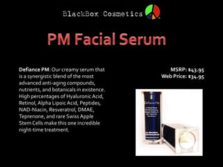 Defiance PM: Our creamy serum that           MSRP: $43.95
is a synergistic blend of the most        Web Price: $34.95
advanced anti-aging compounds,
nutrients, and botanicals in existence.
High percentages of Hyaluronic Acid,
Retinol, Alpha Lipoic Acid, Peptides,
NAD-Niacin, Resveratrol, DMAE,
Teprenone, and rare Swiss Apple
Stem Cells make this one incredible
night-time treatment.
 