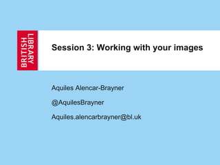 Session 3: Working with your images
Aquiles Alencar-Brayner
@AquilesBrayner
Aquiles.alencarbrayner@bl.uk
 