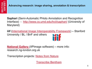 Advancing research: image sharing, annotation & transcription
Saphari (Semi-Automatic PHoto Annotation and Recognition
Interface) - http://www.cs.umd.edu/hcil/saphari/ (University of
Maryland)
iiif (International Image Interoperability Framework) – Stanford
University / BL / BnF and others
National Gallery (IIPImage software) – more info:
research.ng-london.org.uk
Transcription projects: Notes from Nature
Transcribe Bentham
5
 