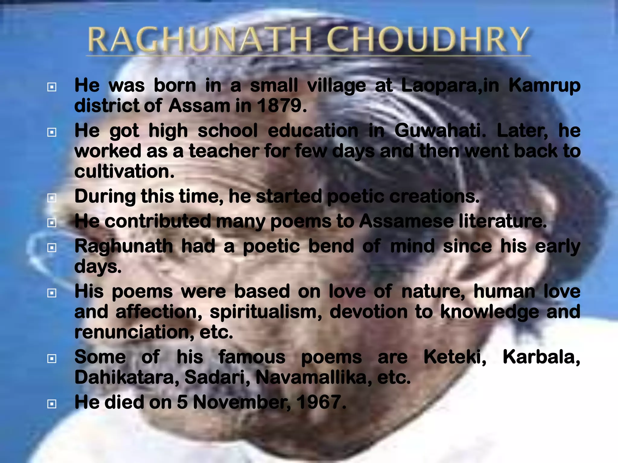    He was born in a small village at Laopara,in Kamrup
    district of Assam in 1879.
   He got high school education in Guwahati. Later, he
    worked as a teacher for few days and then went back to
    cultivation.
   During this time, he started poetic creations.
   He contributed many poems to Assamese literature.
   Raghunath had a poetic bend of mind since his early
    days.
   His poems were based on love of nature, human love
    and affection, spiritualism, devotion to knowledge and
    renunciation, etc.
   Some of his famous poems are Keteki, Karbala,
    Dahikatara, Sadari, Navamallika, etc.
   He died on 5 November, 1967.
 
