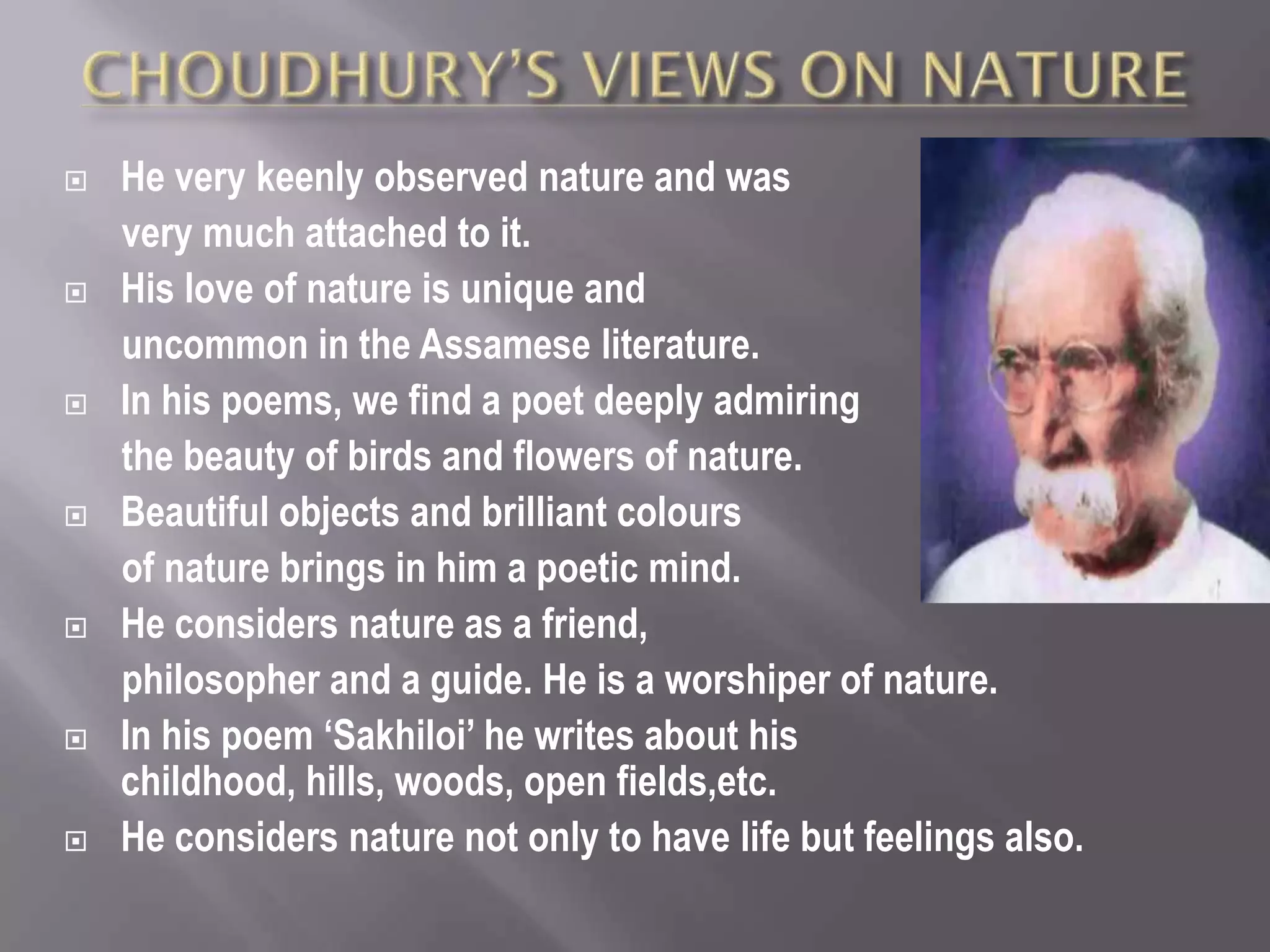    He very keenly observed nature and was
    very much attached to it.
   His love of nature is unique and
    uncommon in the Assamese literature.
   In his poems, we find a poet deeply admiring
    the beauty of birds and flowers of nature.
   Beautiful objects and brilliant colours
    of nature brings in him a poetic mind.
   He considers nature as a friend,
    philosopher and a guide. He is a worshiper of nature.
   In his poem ‘Sakhiloi’ he writes about his
    childhood, hills, woods, open fields,etc.
   He considers nature not only to have life but feelings also.
 