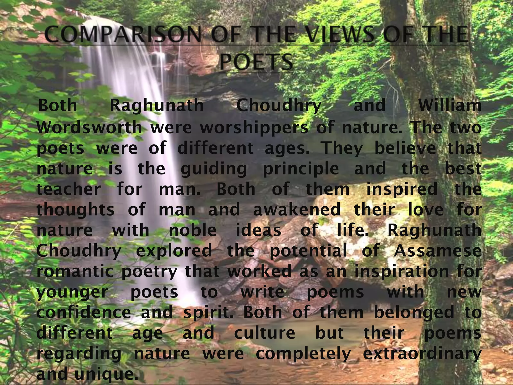 Both    Raghunath     Choudhry    and    William
Wordsworth were worshippers of nature. The two
poets were of different ages. They believe that
nature is the guiding principle and the best
teacher for man. Both of them inspired the
thoughts of man and awakened their love for
nature with noble ideas of life. Raghunath
Choudhry explored the potential of Assamese
romantic poetry that worked as an inspiration for
younger poets to write poems with new
confidence and spirit. Both of them belonged to
different age and culture but their poems
regarding nature were completely extraordinary
and unique.
 