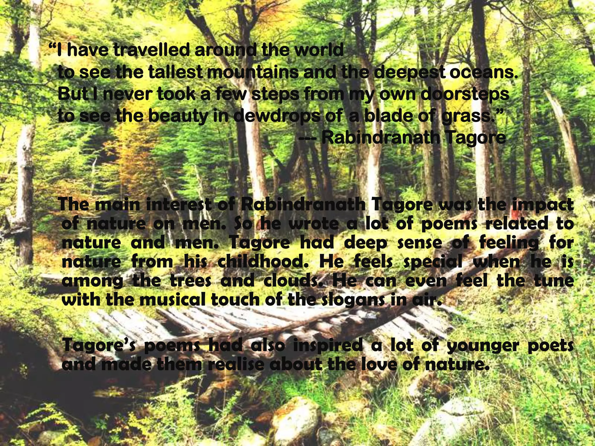 “I have travelled around the world
 to see the tallest mountains and the deepest oceans.
 But I never took a few steps from my own doorsteps
 to see the beauty in dewdrops of a blade of grass.”
                             --- Rabindranath Tagore


 The main interest of Rabindranath Tagore was the impact
 of nature on men. So he wrote a lot of poems related to
 nature and men. Tagore had deep sense of feeling for
 nature from his childhood. He feels special when he is
 among the trees and clouds. He can even feel the tune
 with the musical touch of the slogans in air.

 Tagore’s poems had also inspired a lot of younger poets
 and made them realise about the love of nature.
 