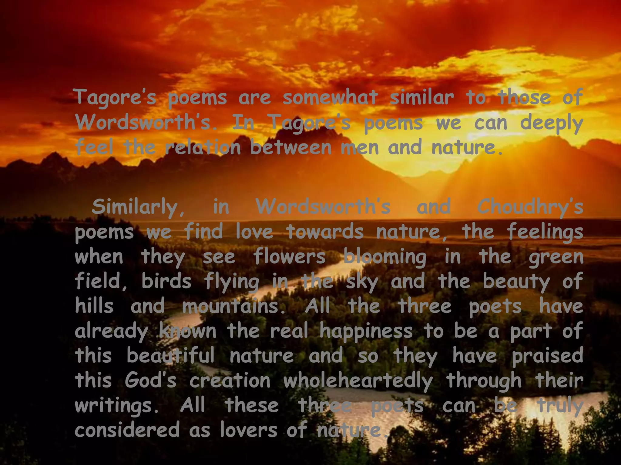 Tagore’s poems are somewhat similar to those of
Wordsworth’s. In Tagore’s poems we can deeply
feel the relation between men and nature.

  Similarly, in Wordsworth’s and Choudhry’s
poems we find love towards nature, the feelings
when they see flowers blooming in the green
field, birds flying in the sky and the beauty of
hills and mountains. All the three poets have
already known the real happiness to be a part of
this beautiful nature and so they have praised
this God’s creation wholeheartedly through their
writings. All these three poets can be truly
considered as lovers of nature.
 