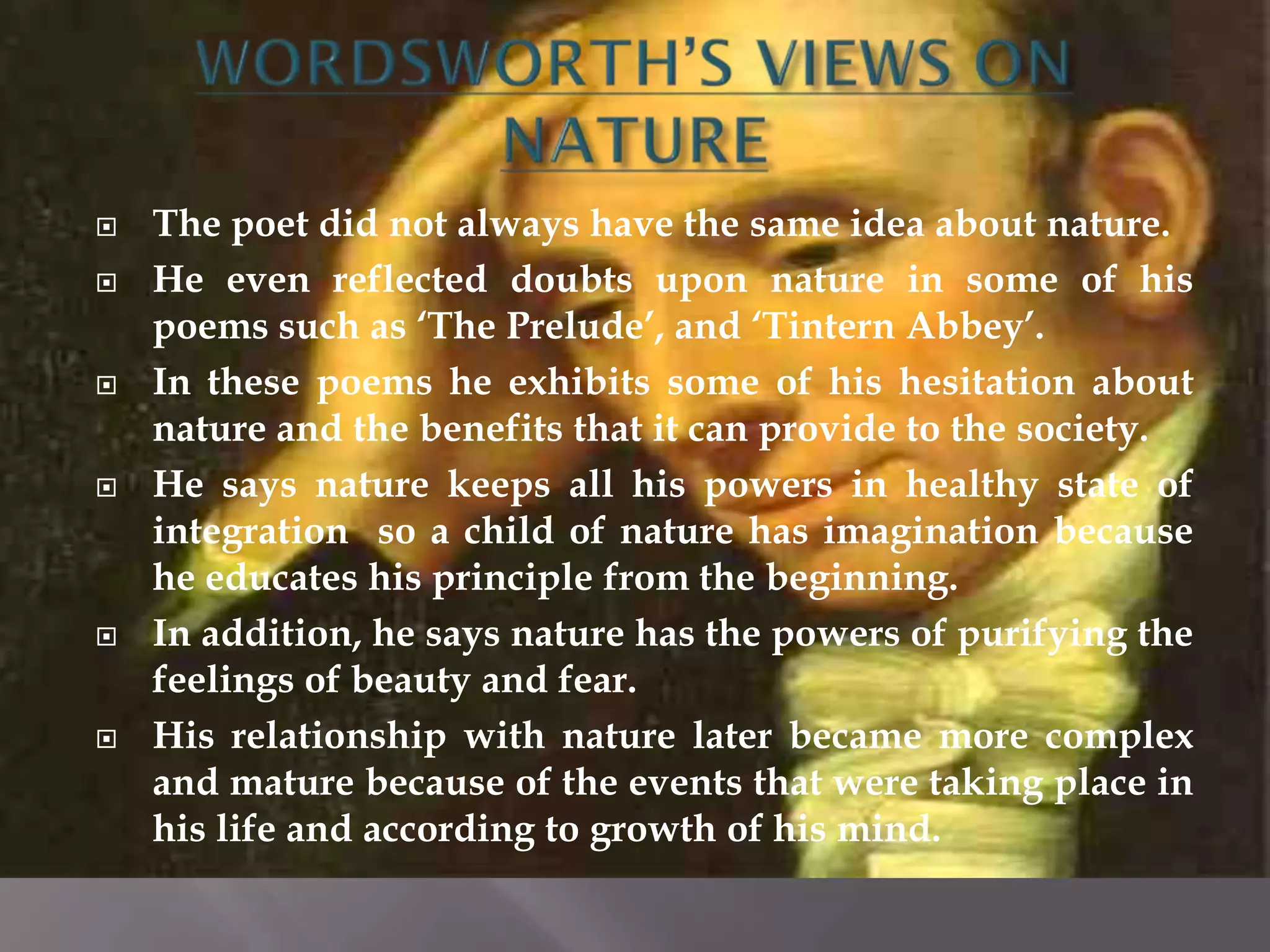    The poet did not always have the same idea about nature.
   He even reflected doubts upon nature in some of his
    poems such as „The Prelude‟, and „Tintern Abbey‟.
   In these poems he exhibits some of his hesitation about
    nature and the benefits that it can provide to the society.
   He says nature keeps all his powers in healthy state of
    integration so a child of nature has imagination because
    he educates his principle from the beginning.
   In addition, he says nature has the powers of purifying the
    feelings of beauty and fear.
   His relationship with nature later became more complex
    and mature because of the events that were taking place in
    his life and according to growth of his mind.
 