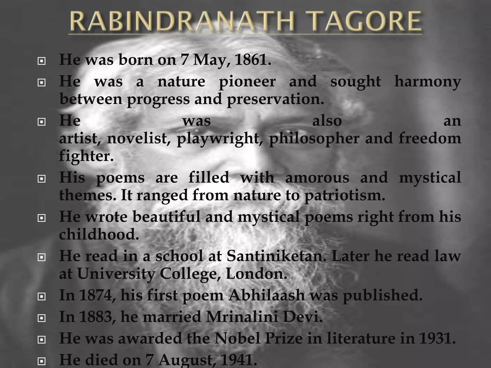    He was born on 7 May, 1861.
   He was a nature pioneer and sought harmony
    between progress and preservation.
   He                 was             also             an
    artist, novelist, playwright, philosopher and freedom
    fighter.
   His poems are filled with amorous and mystical
    themes. It ranged from nature to patriotism.
   He wrote beautiful and mystical poems right from his
    childhood.
   He read in a school at Santiniketan. Later he read law
    at University College, London.
   In 1874, his first poem Abhilaash was published.
   In 1883, he married Mrinalini Devi.
   He was awarded the Nobel Prize in literature in 1931.
   He died on 7 August, 1941.
 