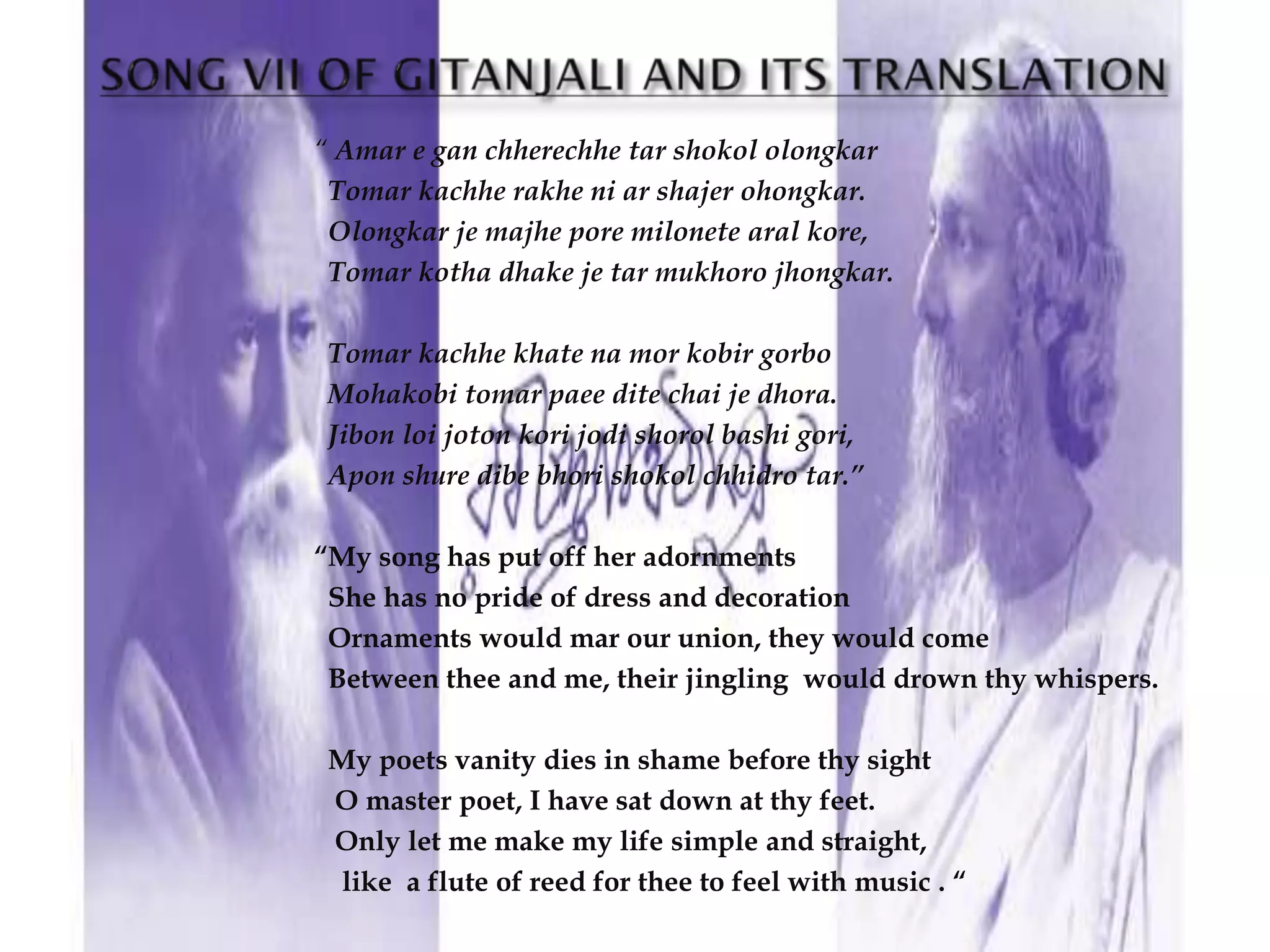 “ Amar e gan chherechhe tar shokol olongkar
 Tomar kachhe rakhe ni ar shajer ohongkar.
 Olongkar je majhe pore milonete aral kore,
 Tomar kotha dhake je tar mukhoro jhongkar.

 Tomar kachhe khate na mor kobir gorbo
 Mohakobi tomar paee dite chai je dhora.
 Jibon loi joton kori jodi shorol bashi gori,
 Apon shure dibe bhori shokol chhidro tar.”

“My song has put off her adornments
 She has no pride of dress and decoration
 Ornaments would mar our union, they would come
 Between thee and me, their jingling would drown thy whispers.

 My poets vanity dies in shame before thy sight
 O master poet, I have sat down at thy feet.
 Only let me make my life simple and straight,
  like a flute of reed for thee to feel with music . “
 