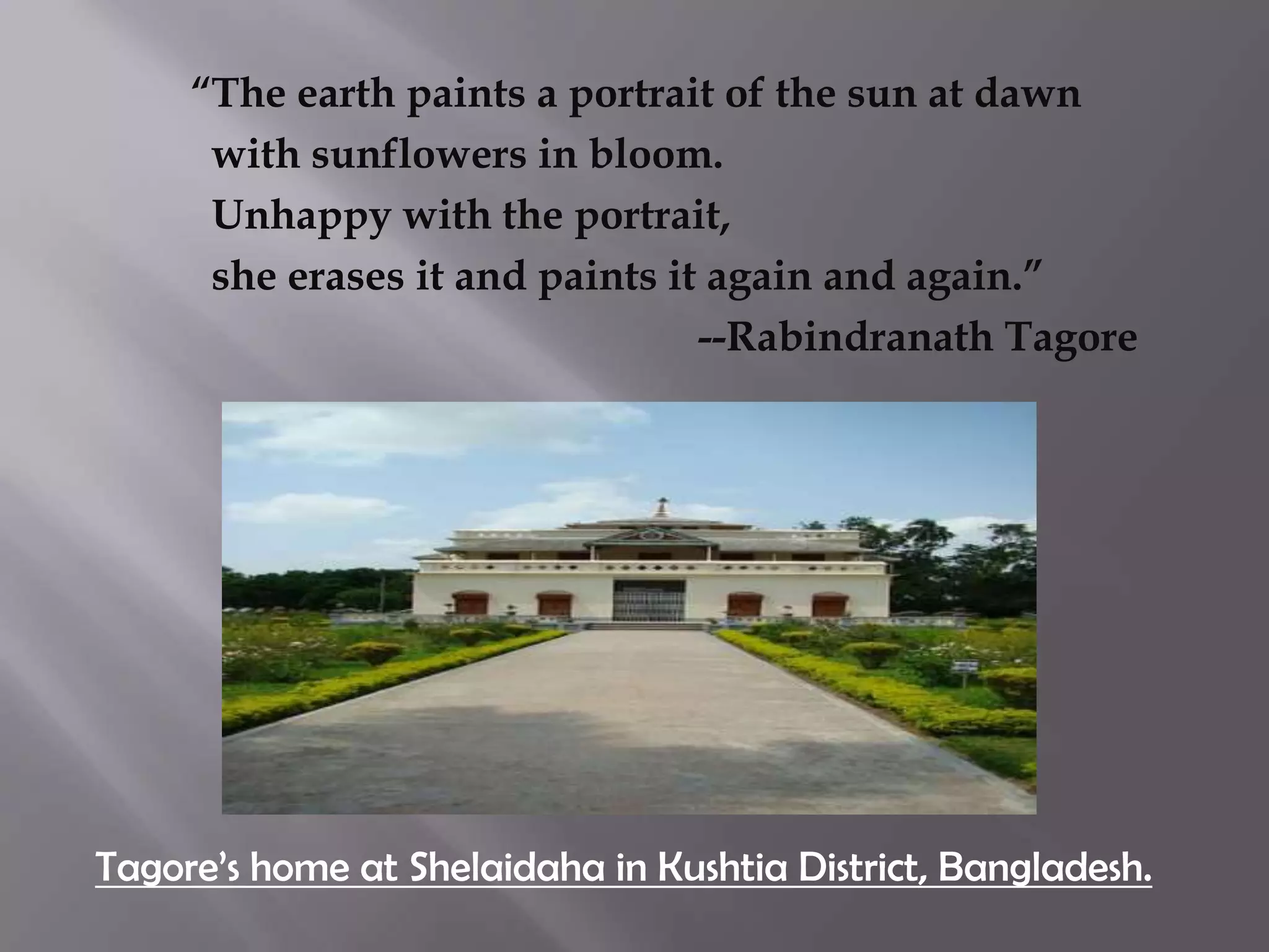 “The earth paints a portrait of the sun at dawn
      with sunflowers in bloom.
      Unhappy with the portrait,
      she erases it and paints it again and again.”
                                 --Rabindranath Tagore




Tagore’s home at Shelaidaha in Kushtia District, Bangladesh.
 