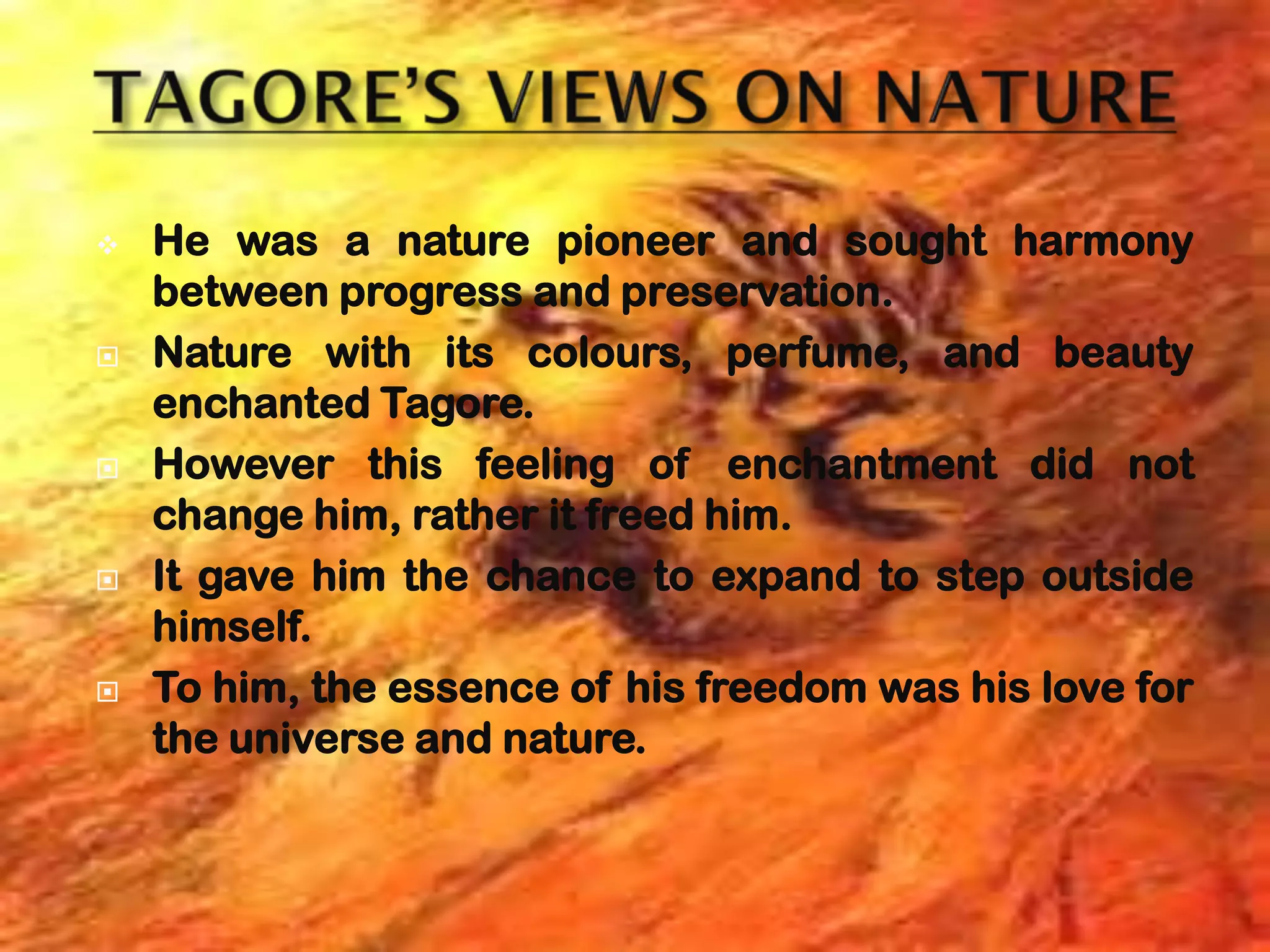    He was a nature pioneer and sought harmony
    between progress and preservation.
   Nature with its colours, perfume, and beauty
    enchanted Tagore.
   However this feeling of enchantment did not
    change him, rather it freed him.
   It gave him the chance to expand to step outside
    himself.
   To him, the essence of his freedom was his love for
    the universe and nature.
 