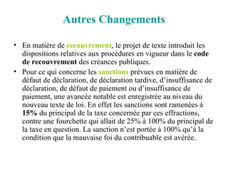Autres Changements En matière de  recouvrement , le projet de texte introduit les dispositions relatives aux procédures en vigueur dans le  code de recouvrement  des créances publiques. Pour ce qui concerne les  sanctions  prévues en matière de défaut de déclaration, de déclaration tardive, d’insuffisance de déclaration, de défaut de paiement ou d’insuffisance de paiement, une avancée notable est enregistrée au niveau du nouveau texte de loi. En effet les sanctions sont ramenées à  15%  du principal de la taxe concernée par ces effractions, contre une fourchette qui allait de 25% à 100% du principal de la taxe en question. La sanction n’est portée à 100% qu’à la condition que la mauvaise foi du contribuable est avérée. 