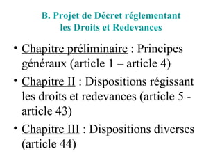 B. Projet de Décret réglementant les Droits et Redevances Chapitre préliminaire  : Principes généraux (article 1 – article 4) Chapitre II  : Dispositions régissant les droits et redevances (article 5 - article 43) Chapitre III  : Dispositions diverses (article 44) 