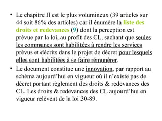 Le chapitre II est le plus volumineux (39 articles sur 44 soit 86% des articles) car il énumère la  liste des droits et redevances  ( 9 ) dont la perception est prévue par la loi, au profit des CL, sachant que  seules les communes sont habilitées à rendre les services  prévus et décrits dans le projet de décret  pour lesquels elles sont habilitées à se faire rémunérer . Le document constitue une  innovation , par rapport au schéma aujourd’hui en vigueur où il n’existe pas de décret portant règlement des droits & redevances des CL. Les droits & redevances des CL aujourd’hui en vigueur relèvent de la loi 30-89.   