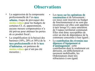 Observations La suppression de la composante professionnelle de l’ex- taxe urbaine , risque de provoquer des  moins-values  pour les budgets de certaines CL et, apparemment, aucune mesure compensatrice n’a été prévue pour atténuer les pertes de ce produit fiscal ; La simplification (à la baisse) des barèmes (10%, 20% et 30%) de la  taxe professionnelle  et de la  taxe d’habitation , est porteuse de  moins-values  qui n’ont pas été mesurées ; Les  taxes sur les opérations de construction  et de lotissement : ces taxes sont inscrites au budget de fonctionnement et ne sont pas récurrentes car elles sont appelées à tarir lorsqu’il y aura saturation de l’espace territorial communal. Elles sont donc susceptibles de créer un état de dépendance de la commune concernée à leur égard ; La  contribution des riverains aux dépenses d’équipement et d’aménagement  : cette contribution dont le rendement est dérisoire, est difficilement et rarement mobilisable, les Ordonnateurs étant très réfractaires à son égard. 
