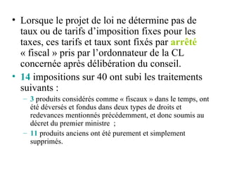 Lorsque le projet de loi ne détermine pas de taux ou de tarifs d’imposition fixes pour les taxes, ces tarifs et taux sont fixés par  arrêté  « fiscal » pris par l’ordonnateur de la CL concernée après délibération du conseil.  14  impositions sur 40 ont subi les traitements suivants : 3  produits considérés comme « fiscaux » dans le temps, ont été déversés et fondus dans deux types de droits et redevances mentionnés précédemment, et donc soumis au décret du premier ministre  ; 11  produits anciens ont été purement et simplement supprimés. 