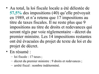 Au total, la loi fiscale locale a été délestée de  57,5%  des impositions (40) qu’elle prévoyait en 1989, et n’a retenu que 17 impositions au titre de taxes fiscales. Il ne reste plus que 9 impositions au titre de droits et redevances qui seront régis par voie réglementaire - décret du premier ministre. Les 14 impositions restantes ont été évacuées du projet de texte de loi et du projet de décret.   En résumé : loi fiscale : 17 taxes ; décret du premier ministre : 9 droits et redevances ; arrêté fiscal : nombre indéterminé. 