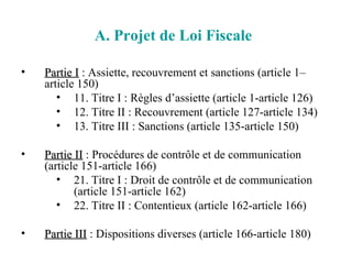 A. Projet de Loi Fiscale   Partie I  : Assiette, recouvrement et sanctions (article 1–article 150) 11. Titre I : Règles d’assiette (article 1-article 126) 12. Titre II : Recouvrement (article 127-article 134) 13. Titre III : Sanctions (article 135-article 150) Partie II  : Procédures de contrôle et de communication (article 151-article 166) 21. Titre I : Droit de contrôle et de communication (article 151-article 162) 22. Titre II : Contentieux (article 162-article 166) Partie III  : Dispositions diverses (article 166-article 180) 