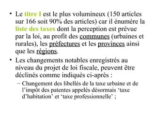 Le  titre I  est le plus volumineux (150 articles sur 166 soit 90% des articles) car il énumère la  liste des taxes  dont la perception est prévue par la loi, au profit des  communes  (urbaines et rurales), les  préfectures  et les  provinces  ainsi que les  régions . Les changements notables enregistrés au niveau du projet de loi fiscale, peuvent être déclinés comme indiqués ci-après : Changement des libellés de la taxe urbaine et de l’impôt des patentes appelés désormais ‘taxe d’habitation’ et ‘taxe professionnelle’ ; 