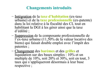 Changements introduits Intégration  de la  taxe d’habitation  (ex-taxe urbaine) et de la  taxe professionnelle  (ex-patente) dans la loi relative à la fiscalité des CL tout en habilitant la DGI à les gérer ainsi que la taxe d’édilité ; Suppression  de la composante professionnelle de l’ex-taxe urbaine (11,50% de la valeur locative des biens) qui faisait double emploi avec l’impôt des patentes ; Changement  des  barèmes  et des  grilles  et liquidation sur des bases simples : 10% et un multiple de 10%, soit 20% et 30%, soit en tout, 3 taux qui s’appliqueront désormais à leur base respective ; 