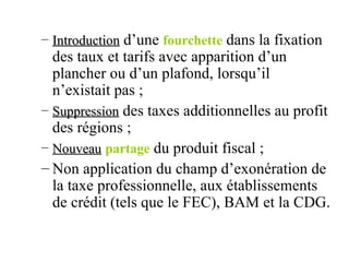 Introduction  d’une  fourchette  dans la fixation des taux et tarifs avec apparition d’un plancher ou d’un plafond, lorsqu’il n’existait pas ; Suppression  des taxes additionnelles au profit des régions ; Nouveau   partage  du produit fiscal ; Non application du champ d’exonération de la taxe professionnelle, aux établissements de crédit (tels que le FEC), BAM et la CDG. 