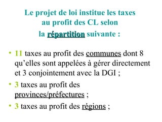 Le projet de loi institue les taxes  au profit des CL selon  la  répartition  suivante :   11  taxes au profit des  communes  dont 8 qu’elles sont appelées à gérer directement et 3 conjointement avec la DGI ; 3  taxes au profit des  provinces/préfectures  ; 3  taxes au profit des  régions  ; 