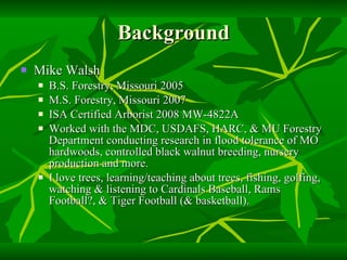 Background Mike Walsh B.S. Forestry, Missouri 2005 M.S. Forestry, Missouri 2007 ISA Certified Arborist 2008 MW-4822A Worked with the MDC, USDAFS, HARC, & MU Forestry Department conducting research in flood tolerance of MO hardwoods, controlled black walnut breeding, nursery production and more. I love trees, learning/teaching about trees, fishing, golfing, watching & listening to Cardinals Baseball, Rams Football?, & Tiger Football (& basketball). 