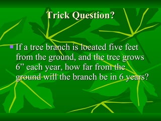 Trick Question? If a tree branch is located five feet from the ground, and the tree grows 6” each year, how far from the ground will the branch be in 6 years? 