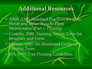 Additional Resources ANSI A300. Standard Practices for Tree, Shrub and Other Woody Plant Maintenance, Part 1: Pruning Costello, 2000. Training Young Trees for Structure and Form.   Gilman, 1997. An Illustrated Guide to Pruning Trees. ISA, 1995. Tree Pruning Guidelines.   