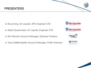 PRESENTERS
● Bruce Eng, Air Liquide, APC Engineer CTE
● Abdul Susnerwala, Air Liquide, Engineer CTE
● Win Worrall, Account Manager, Software Toolbox
● Travis DeBenedetto Account Manager, Puﬀer Sweiven
 