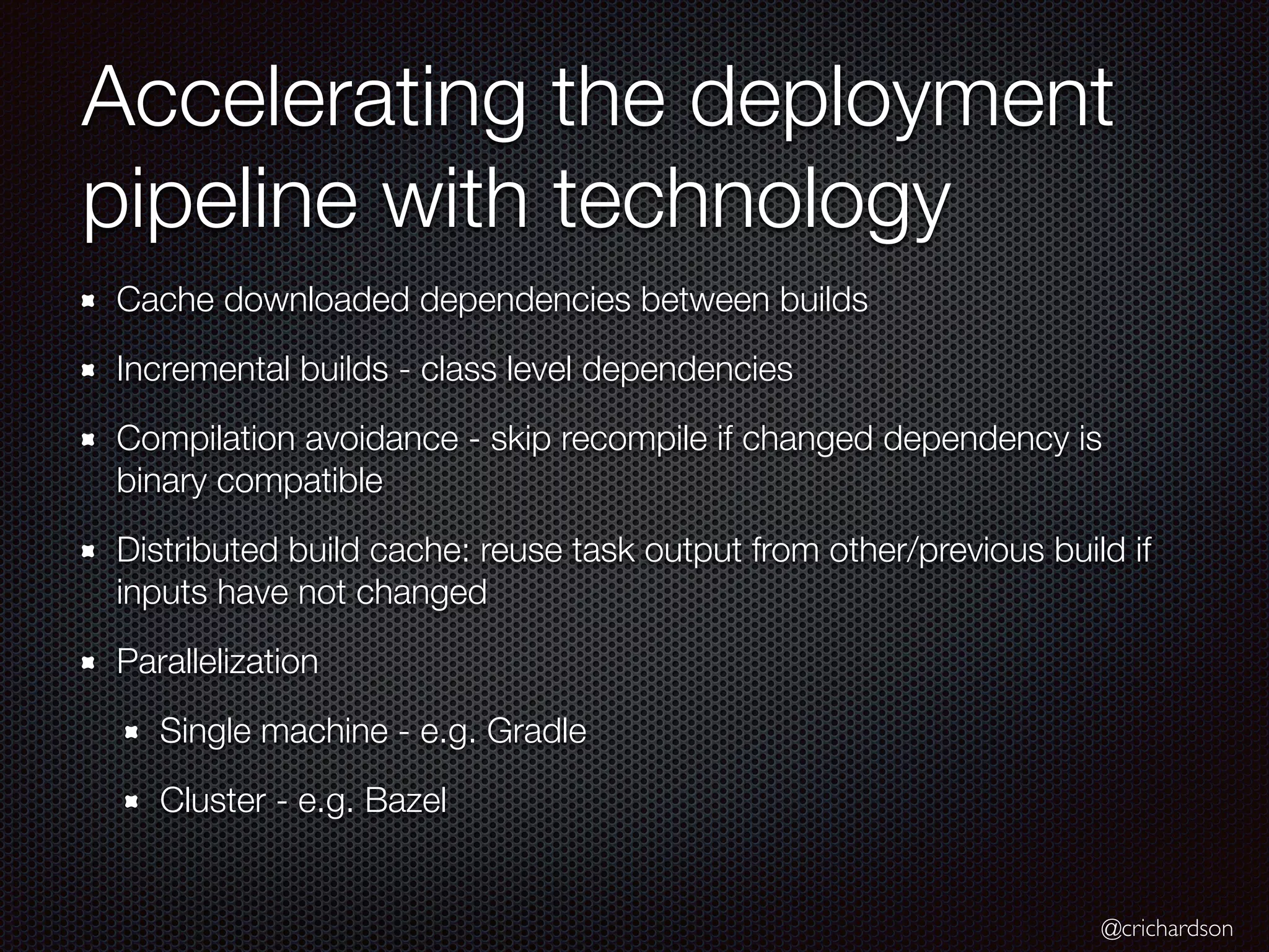 @crichardson
Accelerating the deployment
pipeline with technology
Cache downloaded dependencies between builds
Incremental builds - class level dependencies
Compilation avoidance - skip recompile if changed dependency is
binary compatible
Distributed build cache: reuse task output from other/previous build if
inputs have not changed
Parallelization
Single machine - e.g. Gradle
Cluster - e.g. Bazel
 
