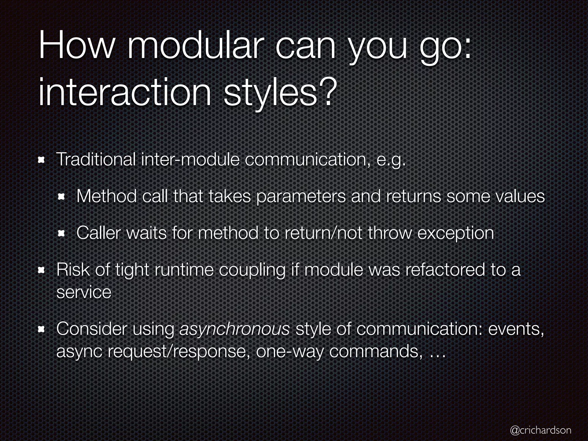 @crichardson
How modular can you go:
interaction styles?
Traditional inter-module communication, e.g.
Method call that takes parameters and returns some values
Caller waits for method to return/not throw exception
Risk of tight runtime coupling if module was refactored to a
service
Consider using asynchronous style of communication: events,
async request/response, one-way commands, …
 