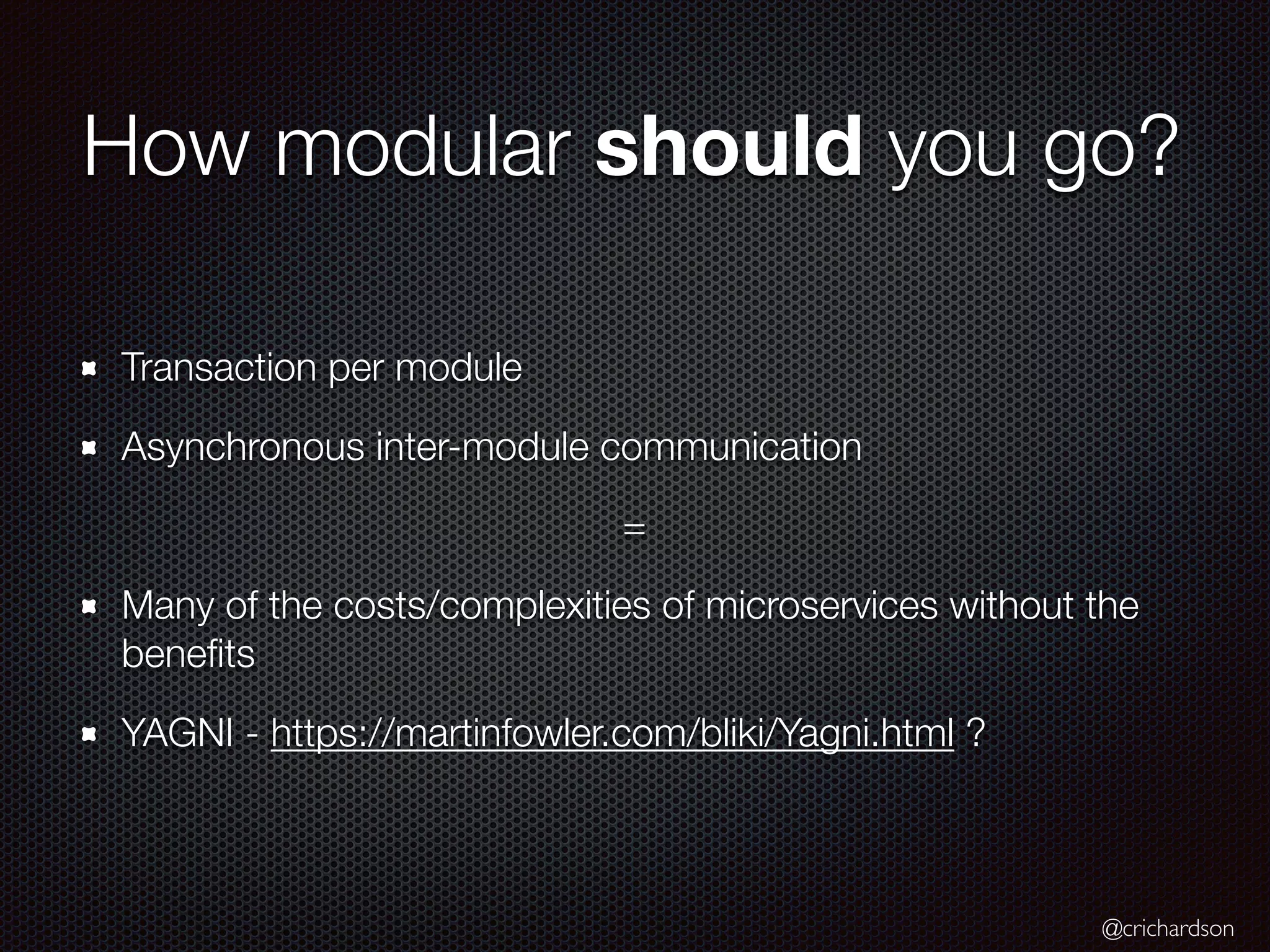 @crichardson
How modular should you go?
Transaction per module
Asynchronous inter-module communication
=
Many of the costs/complexities of microservices without the
benefits
YAGNI - https://martinfowler.com/bliki/Yagni.html ?
 