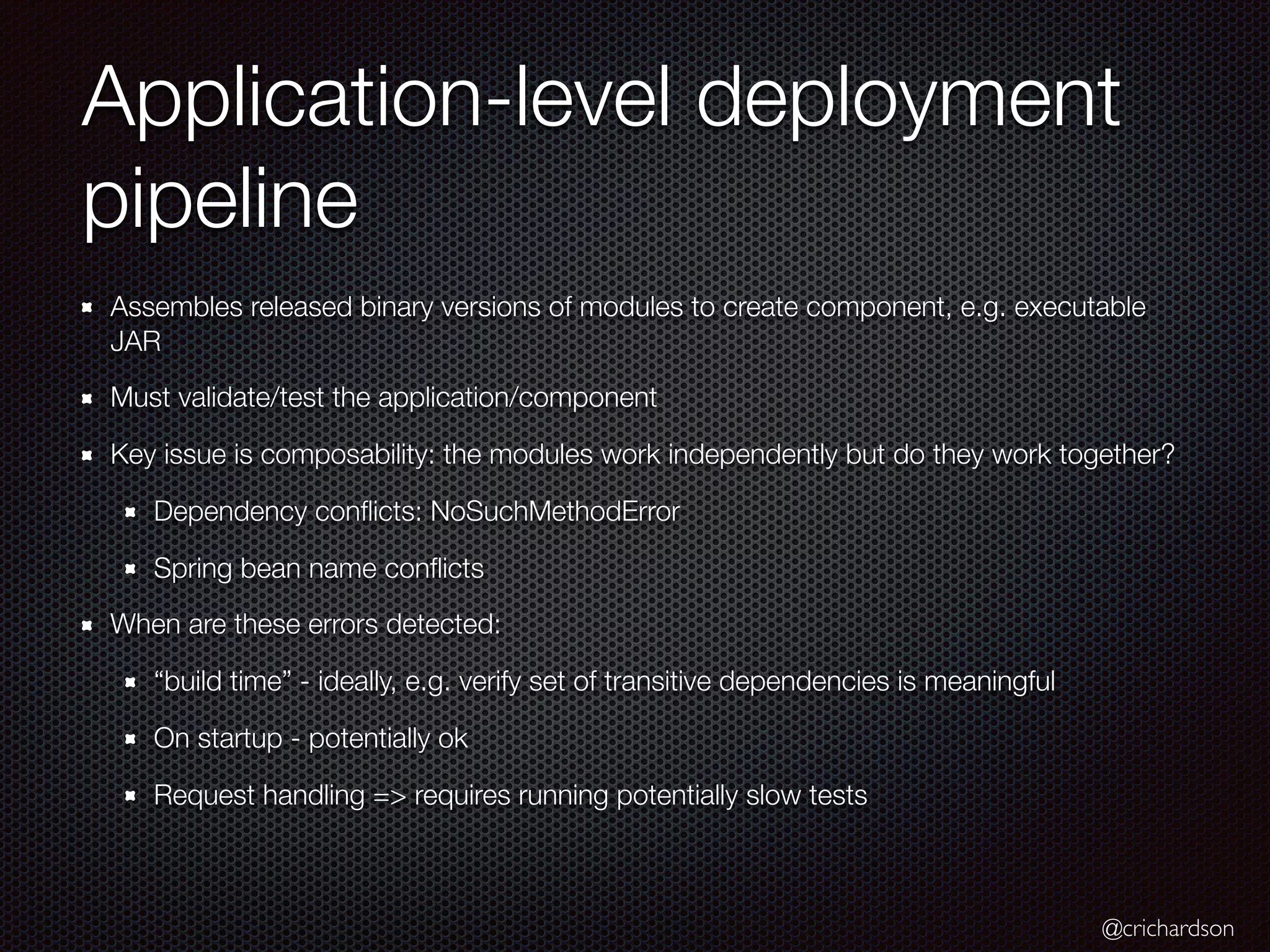 @crichardson
Application-level deployment
pipeline
Assembles released binary versions of modules to create component, e.g. executable
JAR
Must validate/test the application/component
Key issue is composability: the modules work independently but do they work together?
Dependency conflicts: NoSuchMethodError
Spring bean name conflicts
When are these errors detected:
“build time” - ideally, e.g. verify set of transitive dependencies is meaningful
On startup - potentially ok
Request handling => requires running potentially slow tests
 