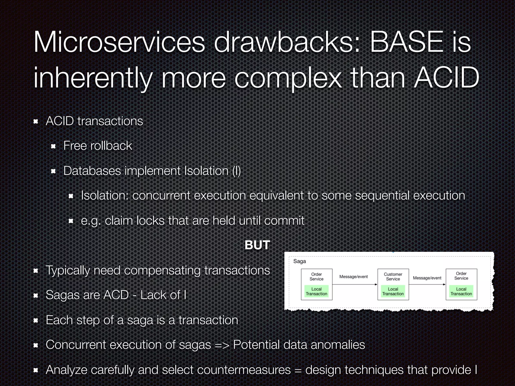 Microservices drawbacks: BASE is
inherently more complex than ACID
ACID transactions
Free rollback
Databases implement Isolation (I)
Isolation: concurrent execution equivalent to some sequential execution
e.g. claim locks that are held until commit
BUT
Typically need compensating transactions
Sagas are ACD - Lack of I
Each step of a saga is a transaction
Concurrent execution of sagas => Potential data anomalies
Analyze carefully and select countermeasures = design techniques that provide I
 