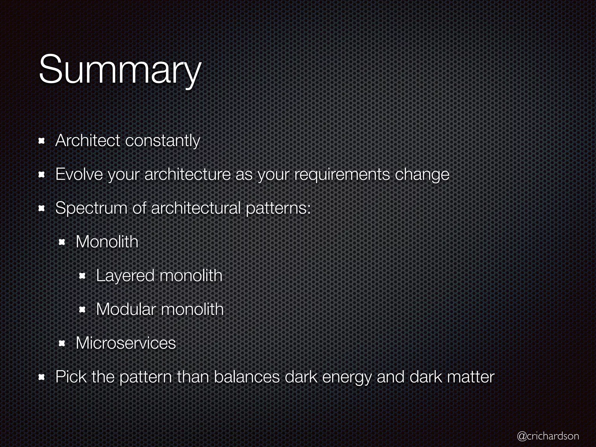 @crichardson
Summary
Architect constantly
Evolve your architecture as your requirements change
Spectrum of architectural patterns:
Monolith
Layered monolith
Modular monolith
Microservices
Pick the pattern than balances dark energy and dark matter
 