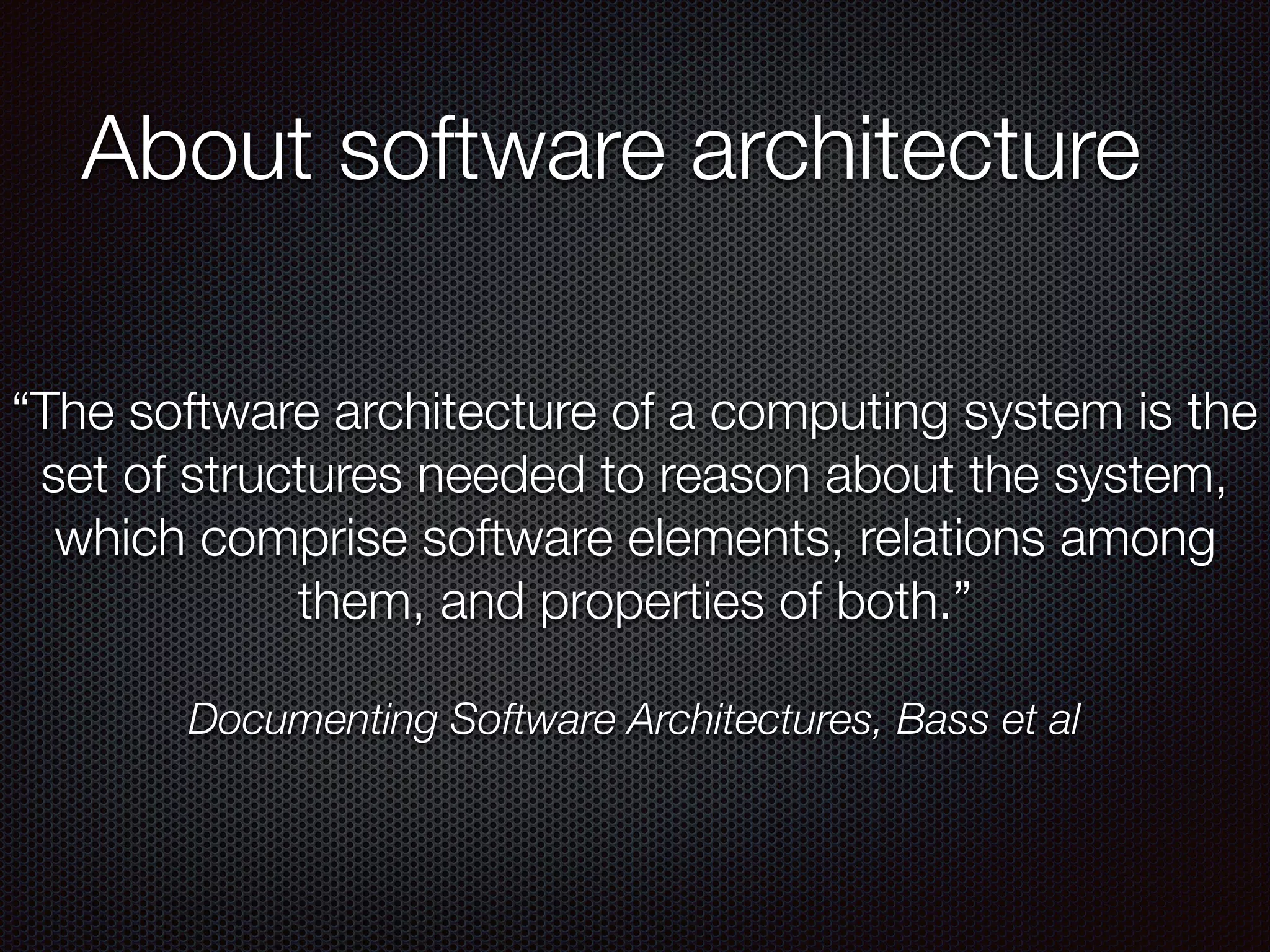 About software architecture
“The software architecture of a computing system is the
set of structures needed to reason about the system,
which comprise software elements, relations among
them, and properties of both.”
Documenting Software Architectures, Bass et al
 