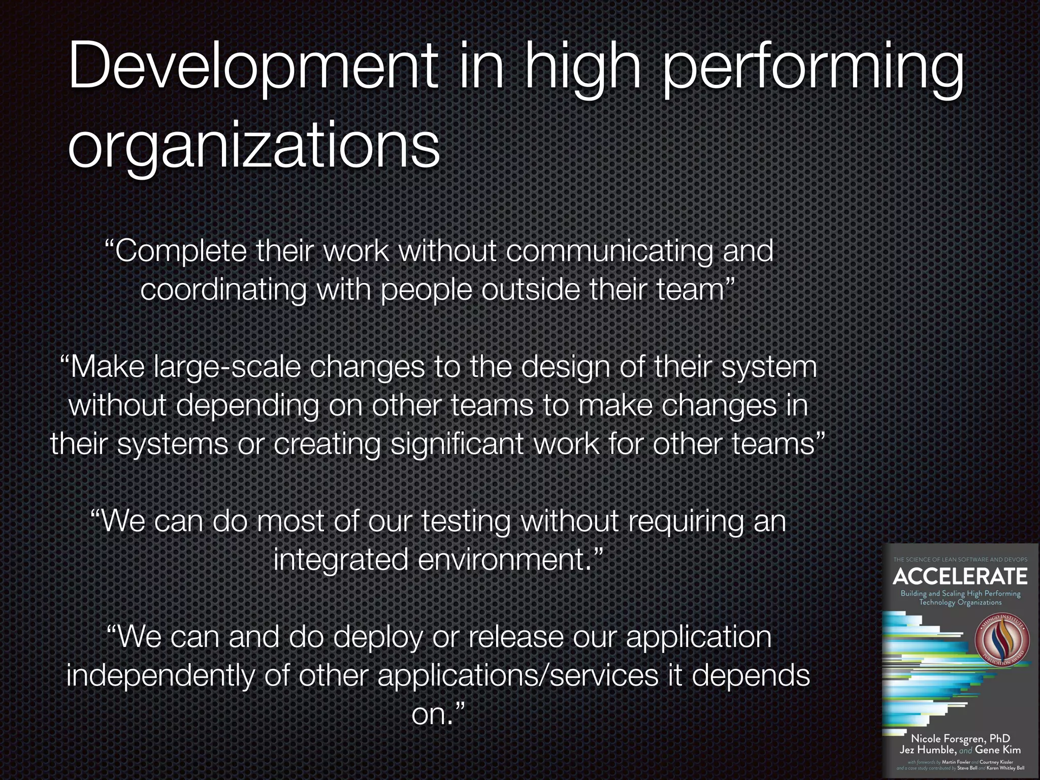Development in high performing
organizations
“Complete their work without communicating and
coordinating with people outside their team”
“Make large-scale changes to the design of their system
without depending on other teams to make changes in
their systems or creating significant work for other teams”
“We can do most of our testing without requiring an
integrated environment.”
“We can and do deploy or release our application
independently of other applications/services it depends
on.”
 