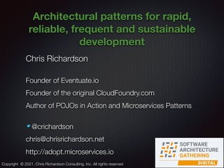 @crichardson
Architectural patterns for rapid,
reliable, frequent and sustainable
development
Chris Richardson
Founder of Eventuate.io
Founder of the original CloudFoundry.com
Author of POJOs in Action and Microservices Patterns
@crichardson
chris@chrisrichardson.net
http://adopt.microservices.io
Copyright © 2021. Chris Richardson Consulting, Inc. All rights reserved
 