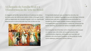 A Chegada da Família Real e a
Transformação da Arte no Brasil
A chegada da família real ao Brasil e a mudança do status
do nosso país, de colônia para Reino Unido a Portugal, foram
marcos registrados de maneira singular, com um significado
especial para a arte praticada aqui até os dias de hoje.
É importante destacar que, ao falarmos de arte, nos
referimos às múltiplas linguagens que ela abrange, incluindo
práticas que não eram necessariamente ensinadas na
academia, como teatro, poesia, música, dança e outras
manifestações que o povo passou a absorver, ainda que de
forma distante, ao presenciar tantas novidades artísticas.
As produções reconhecidas como arte passaram a ocupar
um espaço que, até então, era quase exclusivo das
manifestações religiosas, realizadas, por exemplo, por
artesãos sob orientação da Igreja, ou das práticas rituais,
como adereços, danças e cantos nativos.
 