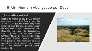 II- Um Homem Abençoado por Deus
1. A prosperidade espiritual.
Depois da morte de seu pai, já casado
com Rebeca, e pai de Esaú e Jacó (Gn
25.19-23), Isaque foi buscar abrigo em
Gerar, na terra dos filisteus, para escapar
da fome que ocorreu onde morava. Ali,
Deus lhe falou que não descesse ao
Egito."[...] em tua semente serão
benditas todas as nações da terra,
porquanto Abraão obedeceu a minha
voz e guardou o meu mandado, os meus
preceitos, os meus estatutos e as minhas
leis. Assim, habitou Isaque em Gerar"
(Gn 26.4-6).
 