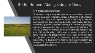 II- Um Homem Abençoado por Deus
3. A prosperidade material.
"E semeou Isaque naquela mesma terra e colheu, naquele
mesmo ano, cem medidas, porque o SENHOR o abençoava"
(Gn 26.12). Este é o segredo da vida de Isaque. Ele era
abençoado por Deus. Deus dá bênçãos espirituais e também
materiais, quando o homem obedece à sua voz. A produção
dos seus campos lhe deu cem por cento de colheita (Gn
26.12). É preciso entender que a prosperidade material não
é o objetivo da vida cristã, como propalam os adeptos da
falsa "teologia da prosperidade". Mas Deus promete abrir
"as janelas do céu" e derramar grande abundância;
repreender "o devorador" e fazer as nações perceberem que
seu povo é bem-aventurado, para quem é fiel nos dízimos e
nas ofertas (Ml 3.10-12).
 