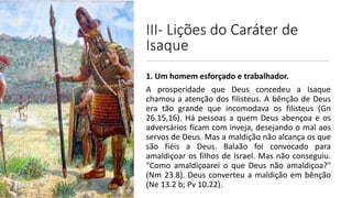 III- Lições do Caráter de
Isaque
1. Um homem esforçado e trabalhador.
A prosperidade que Deus concedeu a Isaque
chamou a atenção dos filisteus. A bênção de Deus
era tão grande que incomodava os filisteus (Gn
26.15,16). Há pessoas a quem Deus abençoa e os
adversários ficam com inveja, desejando o mal aos
servos de Deus. Mas a maldição não alcança os que
são fiéis a Deus. Balaão foi convocado para
amaldiçoar os filhos de Israel. Mas não conseguiu.
"Como amaldiçoarei o que Deus não amaldiçoa?"
(Nm 23.8). Deus converteu a maldição em bênção
(Ne 13.2 b; Pv 10.22).
 