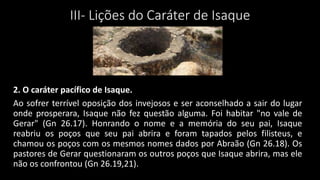 III- Lições do Caráter de Isaque
2. O caráter pacífico de Isaque.
Ao sofrer terrível oposição dos invejosos e ser aconselhado a sair do lugar
onde prosperara, Isaque não fez questão alguma. Foi habitar "no vale de
Gerar" (Gn 26.17). Honrando o nome e a memória do seu pai, Isaque
reabriu os poços que seu pai abrira e foram tapados pelos filisteus, e
chamou os poços com os mesmos nomes dados por Abraão (Gn 26.18). Os
pastores de Gerar questionaram os outros poços que Isaque abrira, mas ele
não os confrontou (Gn 26.19,21).
 