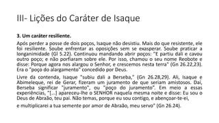 III- Lições do Caráter de Isaque
3. Um caráter resiliente.
Após perder a posse de dois poços, Isaque não desistiu. Mais do que resistente, ele
foi resiliente. Soube enfrentar as oposições sem se exasperar. Soube praticar a
longanimidade (Gl 5.22). Continuou mandando abrir poços: "E partiu dali e cavou
outro poço; e não porfiaram sobre ele. Por isso, chamou o seu nome Reobote e
disse: Porque agora nos alargou o Senhor, e crescemos nesta terra" (Gn 26.22,23).
Era o "poço do alargamento" concedido por Deus.
Livre da contenda, Isaque "subiu dali a Berseba," (Gn 26.28,29). Ali, Isaque e
Abimeleque, rei de Gerar, fizeram um juramento de que seriam amistosos. Daí,
Berseba significar "juramento", ou "poço do juramento”. Em meio a essas
experiências, "[...] apareceu-lhe o SENHOR naquela mesma noite e disse: Eu sou o
Deus de Abraão, teu pai. Não temas, porque eu sou contigo, e abençoar-te-ei,
e multiplicarei a tua semente por amor de Abraão, meu servo" (Gn 26.24).
 